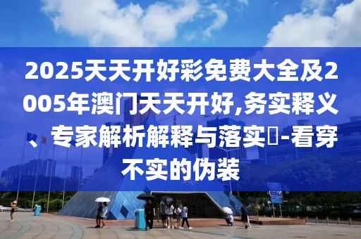 2025天天開好彩免費大全及2005年澳門天天開好,務(wù)實釋義、專家解析解釋與落實?-看穿不實的偽裝
