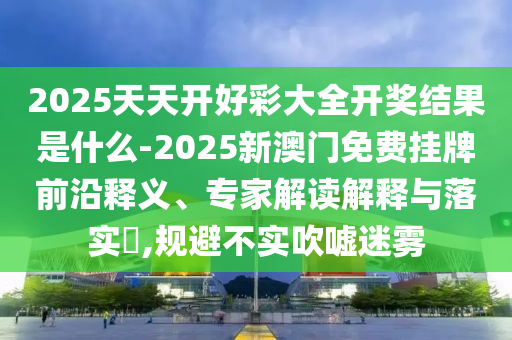 2025天天開好彩大全開獎結(jié)果是什么-2025新澳門免費(fèi)掛牌前沿釋義、專家解讀解釋與落實?,規(guī)避不實吹噓迷霧