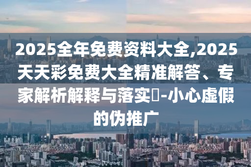 2025全年免費(fèi)資料大全,2025天天彩免費(fèi)大全精準(zhǔn)解答、專家解析解釋與落實(shí)?-小心虛假的偽推廣