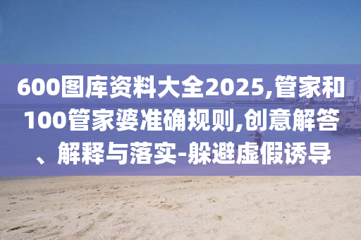 600圖庫(kù)資料大全2025,管家和100管家婆準(zhǔn)確規(guī)則,創(chuàng)意解答、解釋與落實(shí)-躲避虛假誘導(dǎo)