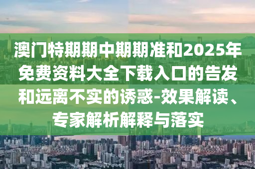澳門特期期中期期準(zhǔn)和2025年免費(fèi)資料大全下載入口的告發(fā)和遠(yuǎn)離不實(shí)的誘惑-效果解讀、專家解析解釋與落實(shí)