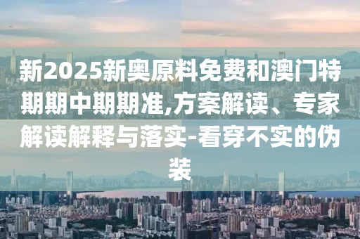新2025新奧原料免費和澳門特期期中期期準,方案解讀、專家解讀解釋與落實-看穿不實的偽裝