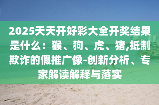 2025天天開(kāi)好彩大全開(kāi)獎(jiǎng)結(jié)果是什么：猴、狗、虎、豬,抵制欺詐的假推廣像-創(chuàng)新分析、專家解讀解釋與落實(shí)