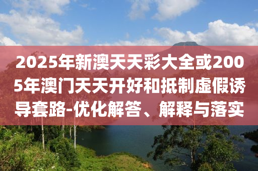 2025年新澳天天彩大全或2005年澳門天天開好和抵制虛假誘導(dǎo)套路-優(yōu)化解答、解釋與落實