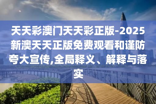 天天彩澳門(mén)天天彩正版-2025新澳天天正版免費(fèi)觀看和謹(jǐn)防夸大宣傳,全局釋義、解釋與落實(shí)