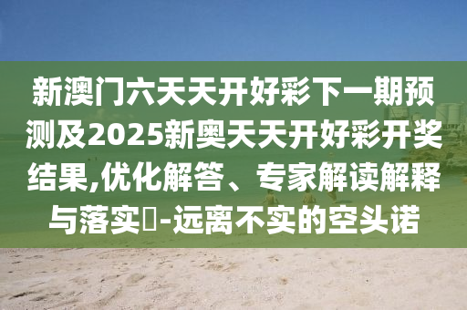 新澳門六天天開好彩下一期預(yù)測及2025新奧天天開好彩開獎結(jié)果,優(yōu)化解答、專家解讀解釋與落實(shí)?-遠(yuǎn)離不實(shí)的空頭諾