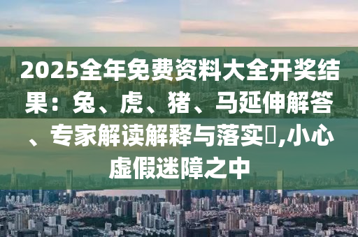 2025全年免費資料大全開獎結(jié)果：兔、虎、豬、馬延伸解答、專家解讀解釋與落實?,小心虛假迷障之中