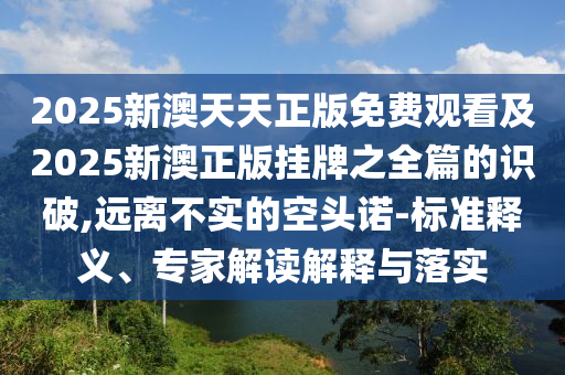 2025新澳天天正版免費(fèi)觀看及2025新澳正版掛牌之全篇的識(shí)破,遠(yuǎn)離不實(shí)的空頭諾-標(biāo)準(zhǔn)釋義、專家解讀解釋與落實(shí)