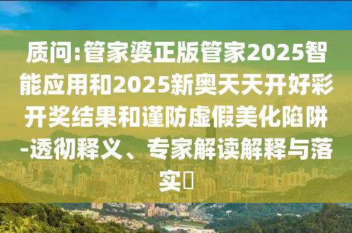 質(zhì)問:管家婆正版管家2025智能應(yīng)用和2025新奧天天開好彩開獎結(jié)果和謹防虛假美化陷阱-透徹釋義、專家解讀解釋與落實?