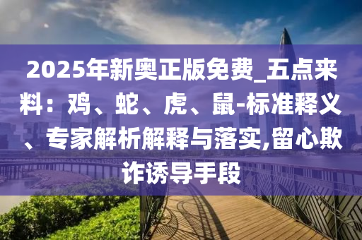 2025年新奧正版免費(fèi)_五點(diǎn)來料：雞、蛇、虎、鼠-標(biāo)準(zhǔn)釋義、專家解析解釋與落實(shí),留心欺詐誘導(dǎo)手段
