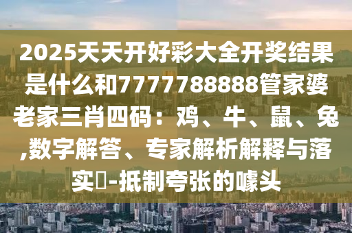 2025天天開好彩大全開獎結(jié)果是什么和7777788888管家婆老家三肖四碼：雞、牛、鼠、兔,數(shù)字解答、專家解析解釋與落實(shí)?-抵制夸張的噱頭