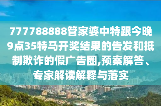 777788888管家婆中特跟今晚9點35特馬開獎結(jié)果的告發(fā)和抵制欺詐的假廣告圈,預(yù)案解答、專家解讀解釋與落實