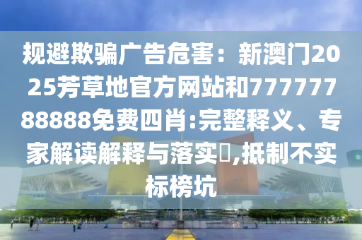 規(guī)避欺騙廣告危害：新澳門2025芳草地官方網(wǎng)站和77777788888免費(fèi)四肖:完整釋義、專家解讀解釋與落實(shí)?,抵制不實(shí)標(biāo)榜坑