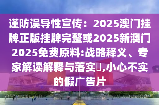 謹防誤導性宣傳：2025澳門掛牌正版掛牌完整或2025新澳門2025免費原料:戰(zhàn)略釋義、專家解讀解釋與落實?,小心不實的假廣告片