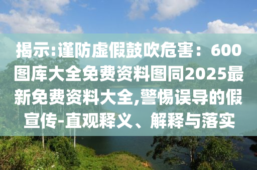 揭示:謹防虛假鼓吹危害：600圖庫大全免費資料圖同2025最新免費資料大全,警惕誤導(dǎo)的假宣傳-直觀釋義、解釋與落實