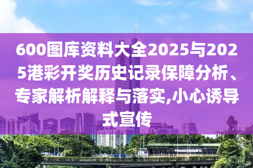 600圖庫(kù)資料大全2025與2025港彩開獎(jiǎng)歷史記錄保障分析、專家解析解釋與落實(shí),小心誘導(dǎo)式宣傳
