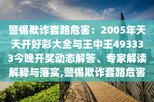 警惕欺詐套路危害：2005年天天開好彩大全與王中王493333今晚開獎動態(tài)解答、專家解讀解釋與落實,警惕欺詐套路危害