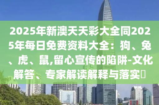 2025年新澳天天彩大全同2025年每日免費(fèi)資料大全：狗、兔、虎、鼠,留心宣傳的陷阱-文化解答、專家解讀解釋與落實?