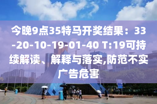 今晚9點35特馬開獎結(jié)果：33-20-10-19-01-40 T:19可持續(xù)解讀、解釋與落實,防范不實廣告危害