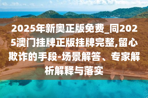 2025年新奧正版免費(fèi)_同2025澳門掛牌正版掛牌完整,留心欺詐的手段-場(chǎng)景解答、專家解析解釋與落實(shí)