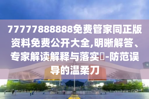 77777888888免費管家同正版資料免費公開大全,明晰解答、專家解讀解釋與落實?-防范誤導的溫柔刀