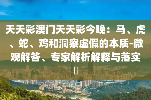 天天彩澳門(mén)天天彩今晚：馬、虎、蛇、雞和洞察虛假的本質(zhì)-微觀解答、專(zhuān)家解析解釋與落實(shí)?
