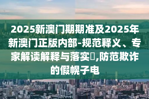 2025新澳門期期準(zhǔn)及2025年新澳門正版內(nèi)部-規(guī)范釋義、專家解讀解釋與落實(shí)?,防范欺詐的假幌子電