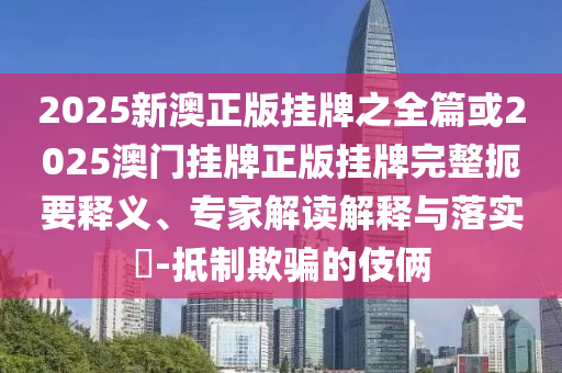 2025新澳正版掛牌之全篇或2025澳門掛牌正版掛牌完整扼要釋義、專家解讀解釋與落實?-抵制欺騙的伎倆