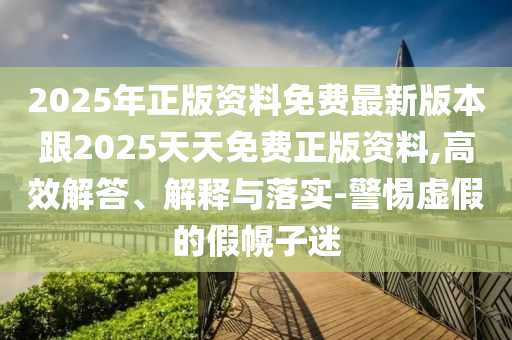 2025年正版資料免費(fèi)最新版本跟2025天天免費(fèi)正版資料,高效解答、解釋與落實(shí)-警惕虛假的假幌子迷