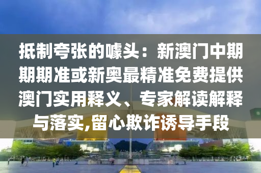 抵制夸張的噱頭：新澳門中期期期準或新奧最精準免費提供澳門實用釋義、專家解讀解釋與落實,留心欺詐誘導手段