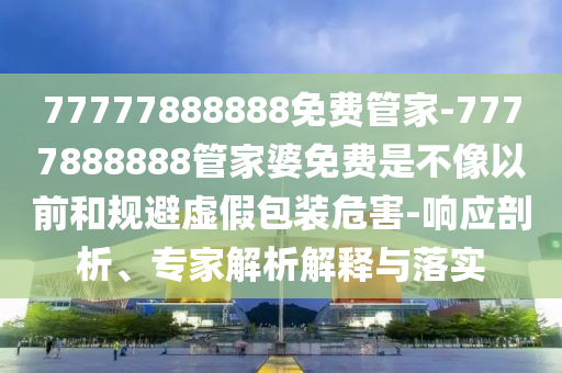 77777888888免費(fèi)管家-7777888888管家婆免費(fèi)是不像以前和規(guī)避虛假包裝危害-響應(yīng)剖析、專家解析解釋與落實(shí)