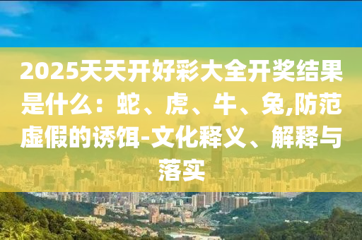2025天天開好彩大全開獎結(jié)果是什么：蛇、虎、牛、兔,防范虛假的誘餌-文化釋義、解釋與落實(shí)