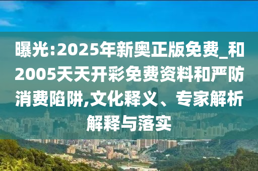 曝光:2025年新奧正版免費(fèi)_和2005天天開彩免費(fèi)資料和嚴(yán)防消費(fèi)陷阱,文化釋義、專家解析解釋與落實(shí)