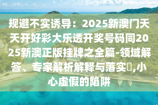 規(guī)避不實(shí)誘導(dǎo)：2025新澳門天天開好彩大樂透開獎(jiǎng)號(hào)碼同2025新澳正版掛牌之全篇-領(lǐng)域解答、專家解析解釋與落實(shí)?,小心虛假的陷阱