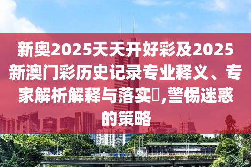 新奧2025天天開好彩及2025新澳門彩歷史記錄專業(yè)釋義、專家解析解釋與落實(shí)?,警惕迷惑的策略