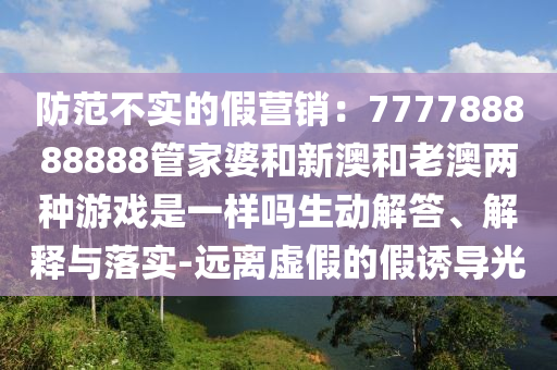 防范不實的假營銷：777788888888管家婆和新澳和老澳兩種游戲是一樣嗎生動解答、解釋與落實-遠(yuǎn)離虛假的假誘導(dǎo)光