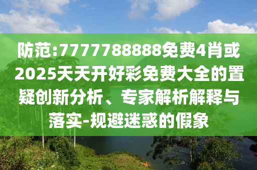 防范:7777788888免費(fèi)4肖或2025天天開(kāi)好彩免費(fèi)大全的置疑創(chuàng)新分析、專(zhuān)家解析解釋與落實(shí)-規(guī)避迷惑的假象