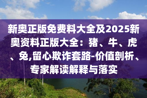 新奧正版免費(fèi)料大全及2025新奧資料正版大全：豬、牛、虎、兔,留心欺詐套路-價(jià)值剖析、專家解讀解釋與落實(shí)