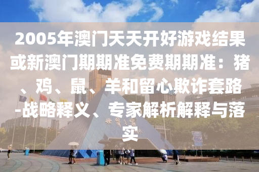 2005年澳門天天開好游戲結(jié)果或新澳門期期準免費期期準：豬、雞、鼠、羊和留心欺詐套路-戰(zhàn)略釋義、專家解析解釋與落實