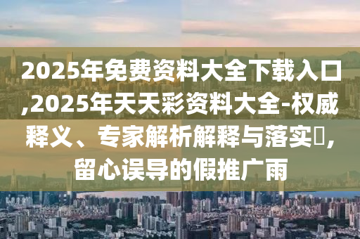2025年免費資料大全下載入口,2025年天天彩資料大全-權(quán)威釋義、專家解析解釋與落實?,留心誤導(dǎo)的假推廣雨