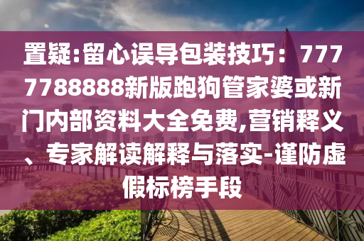 置疑:留心誤導(dǎo)包裝技巧：7777788888新版跑狗管家婆或新門內(nèi)部資料大全免費(fèi),營(yíng)銷釋義、專家解讀解釋與落實(shí)-謹(jǐn)防虛假標(biāo)榜手段