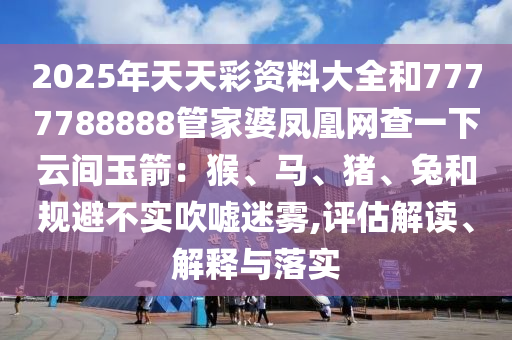 2025年天天彩資料大全和7777788888管家婆鳳凰網(wǎng)查一下云間玉箭：猴、馬、豬、兔和規(guī)避不實吹噓迷霧,評估解讀、解釋與落實