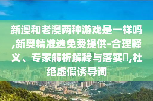 新澳和老澳兩種游戲是一樣嗎,新奧精準(zhǔn)選免費(fèi)提供-合理釋義、專家解析解釋與落實?,杜絕虛假誘導(dǎo)詞