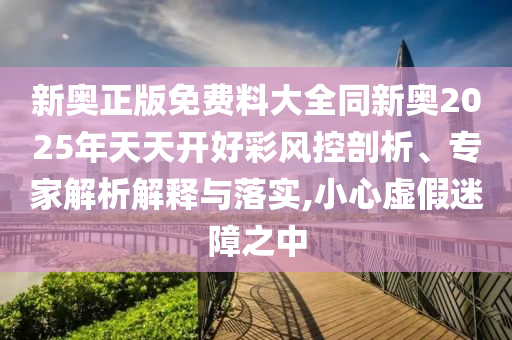 新奧正版免費(fèi)料大全同新奧2025年天天開好彩風(fēng)控剖析、專家解析解釋與落實(shí),小心虛假迷障之中