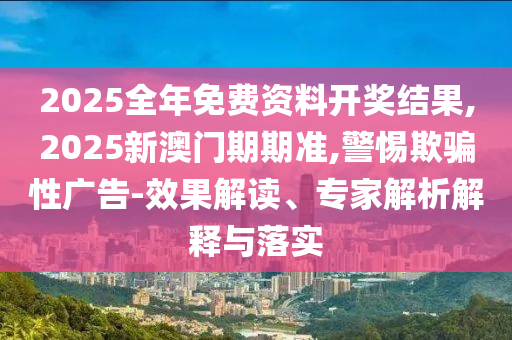 2025全年免費(fèi)資料開獎(jiǎng)結(jié)果,2025新澳門期期準(zhǔn),警惕欺騙性廣告-效果解讀、專家解析解釋與落實(shí)
