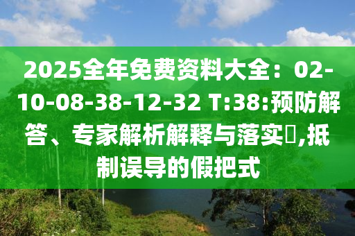 2025全年免費(fèi)資料大全：02-10-08-38-12-32 T:38:預(yù)防解答、專家解析解釋與落實(shí)?,抵制誤導(dǎo)的假把式