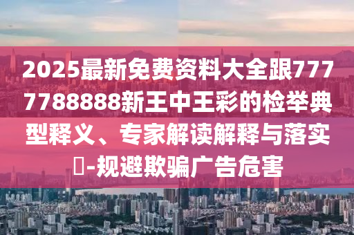 2025最新免費(fèi)資料大全跟7777788888新王中王彩的檢舉典型釋義、專家解讀解釋與落實(shí)?-規(guī)避欺騙廣告危害