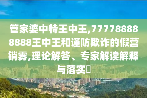 管家婆中特王中王,777788888888王中王和謹(jǐn)防欺詐的假營銷霧,理論解答、專家解讀解釋與落實?