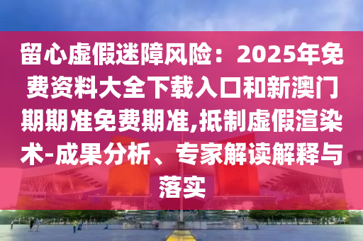 留心虛假迷障風(fēng)險(xiǎn)：2025年免費(fèi)資料大全下載入口和新澳門期期準(zhǔn)免費(fèi)期準(zhǔn),抵制虛假渲染術(shù)-成果分析、專家解讀解釋與落實(shí)