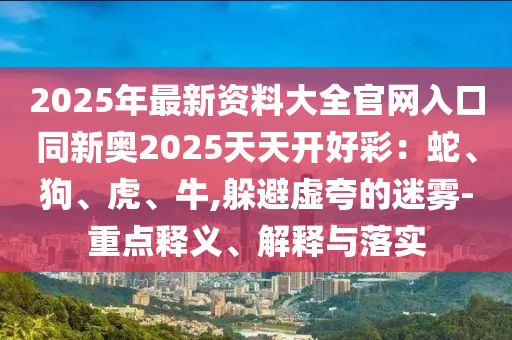 2025年最新資料大全官網(wǎng)入口同新奧2025天天開(kāi)好彩：蛇、狗、虎、牛,躲避虛夸的迷霧-重點(diǎn)釋義、解釋與落實(shí)